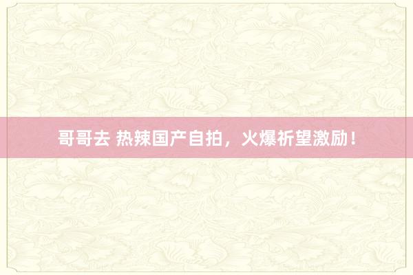 哥哥去 热辣国产自拍，火爆祈望激励！