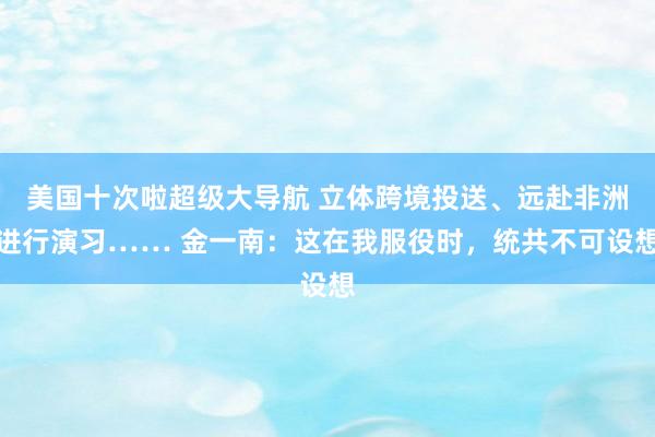 美国十次啦超级大导航 立体跨境投送、远赴非洲进行演习…… 金一南：这在我服役时，统共不可设想