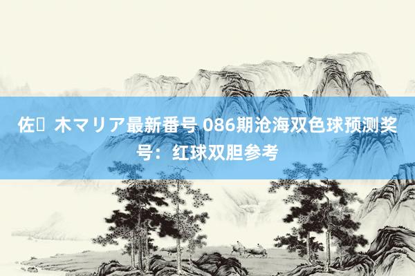 佐々木マリア最新番号 086期沧海双色球预测奖号：红球双胆参考