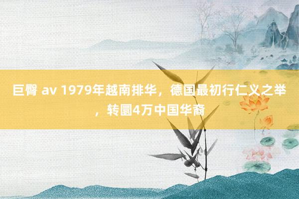 巨臀 av 1979年越南排华，德国最初行仁义之举，转圜4万中国华裔