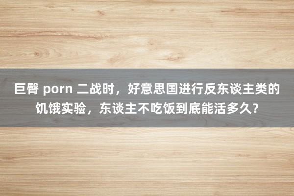 巨臀 porn 二战时，好意思国进行反东谈主类的饥饿实验，东谈主不吃饭到底能活多久？