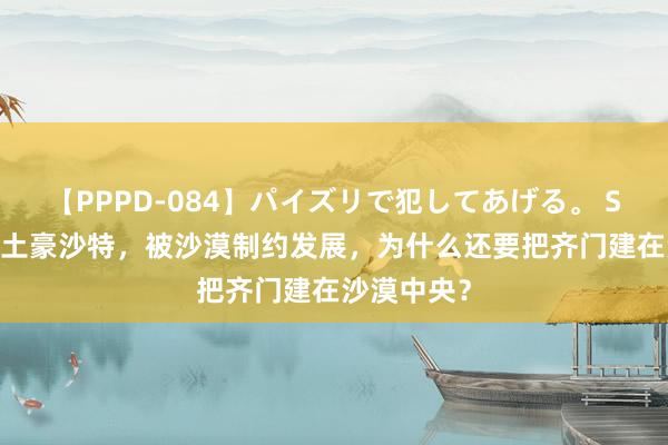 【PPPD-084】パイズリで犯してあげる。 SARA 中东土豪沙特，被沙漠制约发展，为什么还要把齐门建在沙漠中央？