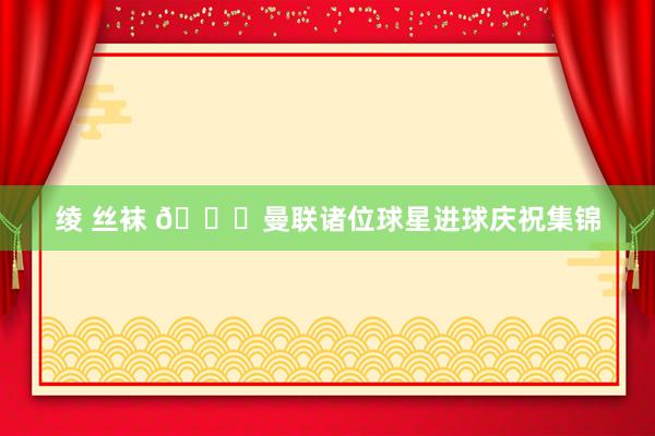 绫 丝袜 ?曼联诸位球星进球庆祝集锦