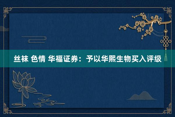 丝袜 色情 华福证券：予以华熙生物买入评级