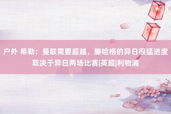 户外 希勒:曼联需要超越,滕哈格的异日很猛进度取决于异日两场比赛|英超|利物浦