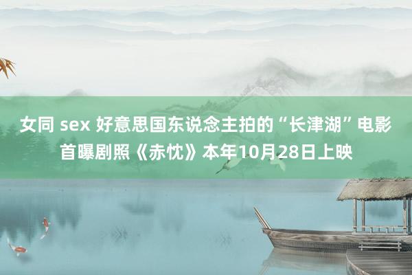 女同 sex 好意思国东说念主拍的“长津湖”电影首曝剧照《赤忱》本年10月28日上映