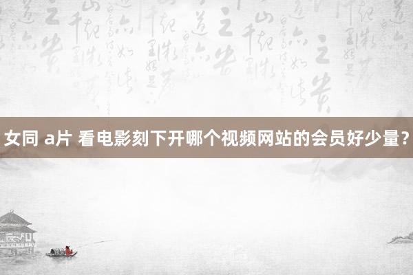 女同 a片 看电影刻下开哪个视频网站的会员好少量?