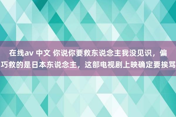 在线av 中文 你说你要救东说念主我没见识,偏巧救的是日本东说念主,这部电视剧上映确定要挨骂