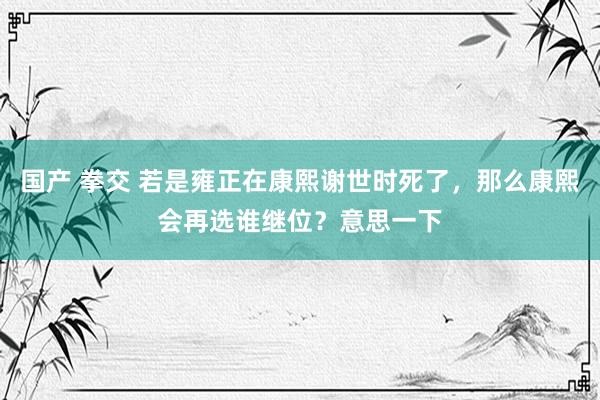 国产 拳交 若是雍正在康熙谢世时死了,那么康熙会再选谁继位?意思一下