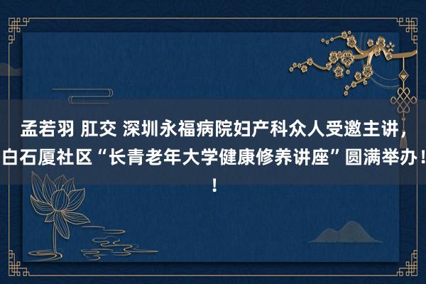 孟若羽 肛交 深圳永福病院妇产科众人受邀主讲，白石厦社区“长青老年大学健康修养讲座”圆满举办！