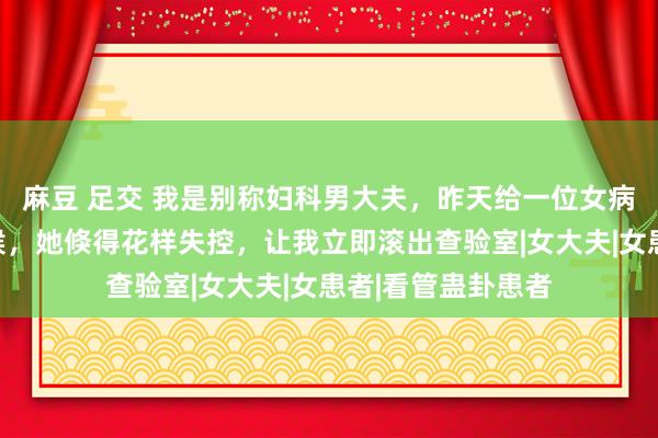 麻豆 足交 我是别称妇科男大夫，昨天给一位女病东谈主查验的时候，她倏得花样失控，让我立即滚出查验室|女大夫|女患者|看管蛊卦患者