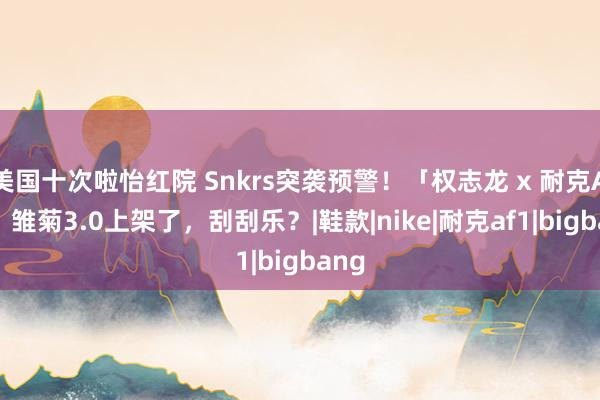 美国十次啦怡红院 Snkrs突袭预警！「权志龙 x 耐克AF1」雏菊3.0上架了，刮刮乐？|鞋款|nike|耐克af1|bigbang