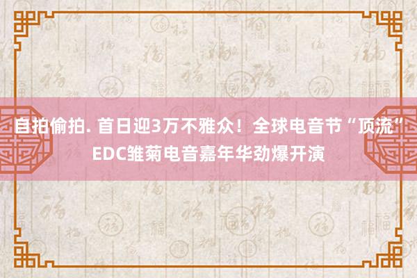 自拍偷拍. 首日迎3万不雅众！全球电音节“顶流”EDC雏菊电音嘉年华劲爆开演