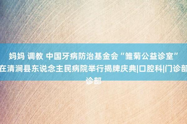 妈妈 调教 中国牙病防治基金会“雏菊公益诊室”在清涧县东说念主民病院举行揭牌庆典|口腔科|门诊部