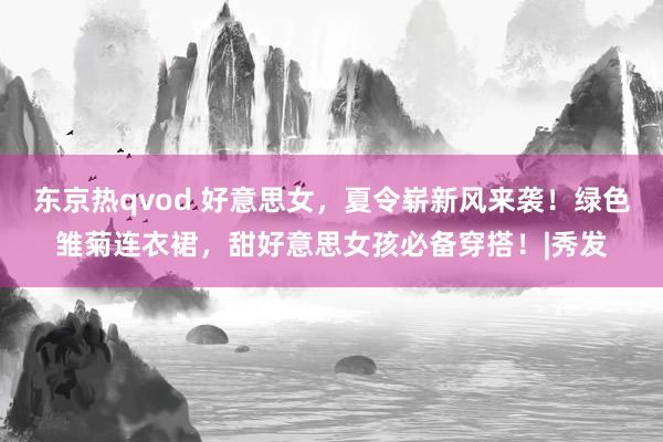 东京热qvod 好意思女,夏令崭新风来袭!绿色雏菊连衣裙,甜好意思女孩必备穿搭!|秀发