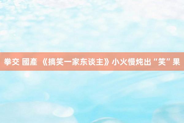 拳交 國產 《搞笑一家东谈主》小火慢炖出“笑”果