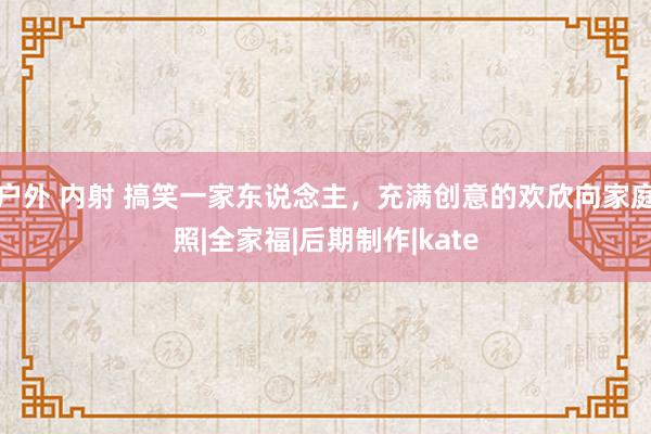 户外 内射 搞笑一家东说念主,充满创意的欢欣向家庭照|全家福|后期制作|kate