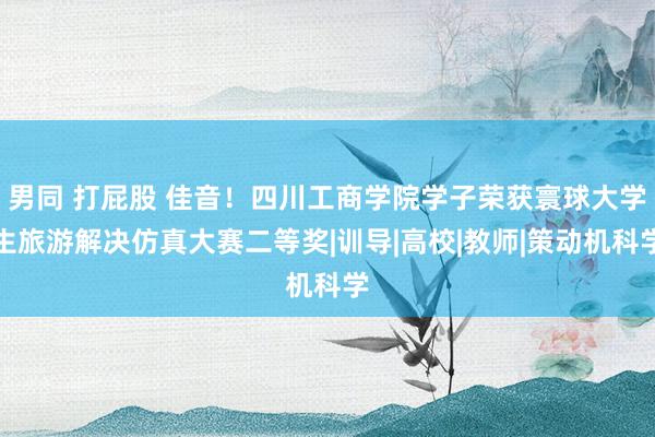 男同 打屁股 佳音！四川工商学院学子荣获寰球大学生旅游解决仿真大赛二等奖|训导|高校|教师|策动机科学