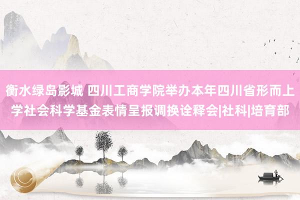 衡水绿岛影城 四川工商学院举办本年四川省形而上学社会科学基金表情呈报调换诠释会|社科|培育部