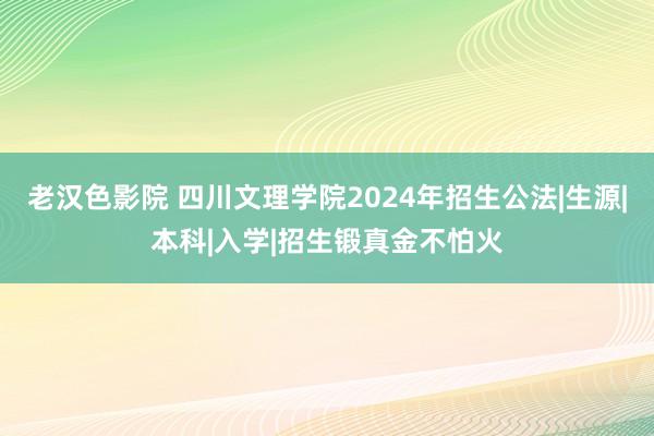 老汉色影院 四川文理学院2024年招生公法|生源|本科|入学|招生锻真金不怕火