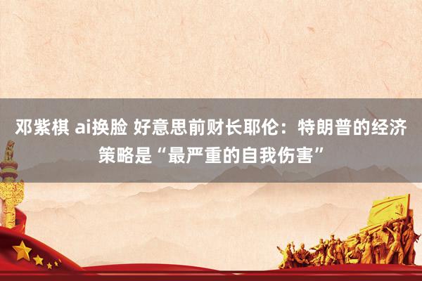邓紫棋 ai换脸 好意思前财长耶伦：特朗普的经济策略是“最严重的自我伤害”