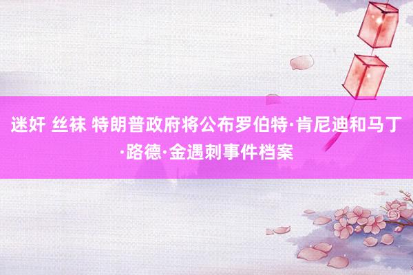 迷奸 丝袜 特朗普政府将公布罗伯特·肯尼迪和马丁·路德·金遇刺事件档案