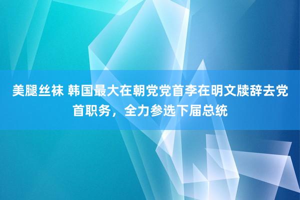 美腿丝袜 韩国最大在朝党党首李在明文牍辞去党首职务，全力参选下届总统