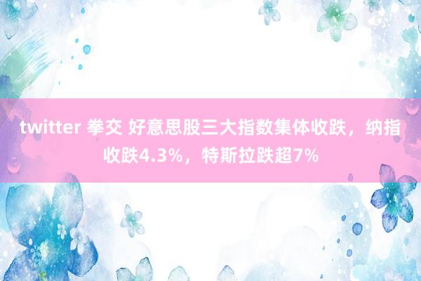 twitter 拳交 好意思股三大指数集体收跌，纳指收跌4.3%，特斯拉跌超7%