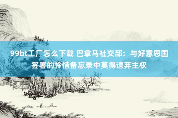 99bt工厂怎么下载 巴拿马社交部：与好意思国签署的怜惜备忘录中莫得遗弃主权