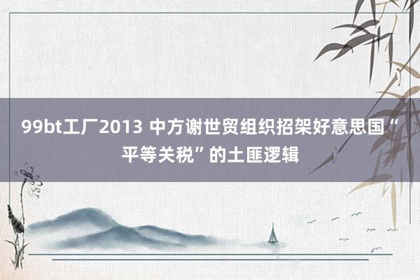 99bt工厂2013 中方谢世贸组织招架好意思国“平等关税”的土匪逻辑
