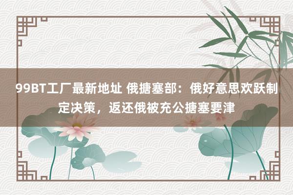 99BT工厂最新地址 俄搪塞部：俄好意思欢跃制定决策，返还俄被充公搪塞要津