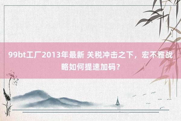 99bt工厂2013年最新 关税冲击之下，宏不雅战略如何提速加码？