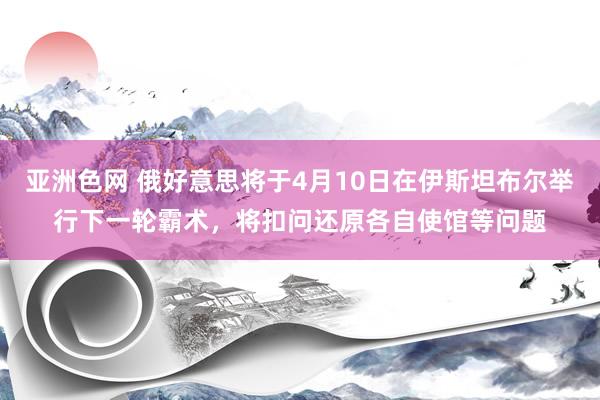 亚洲色网 俄好意思将于4月10日在伊斯坦布尔举行下一轮霸术，将扣问还原各自使馆等问题
