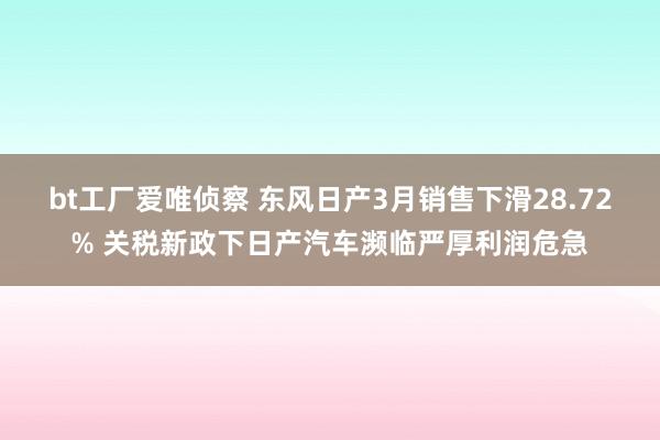 bt工厂爱唯侦察 东风日产3月销售下滑28.72% 关税新政下日产汽车濒临严厚利润危急
