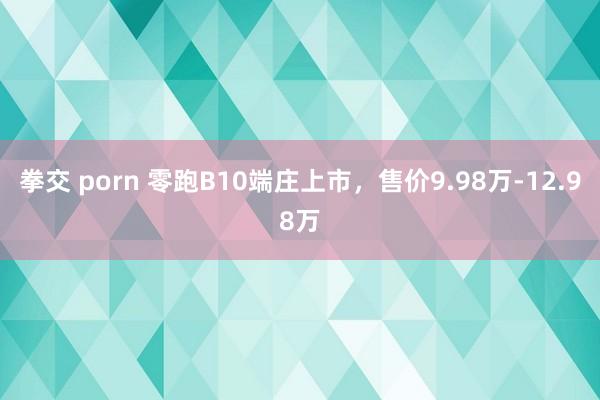 拳交 porn 零跑B10端庄上市，售价9.98万-12.98万