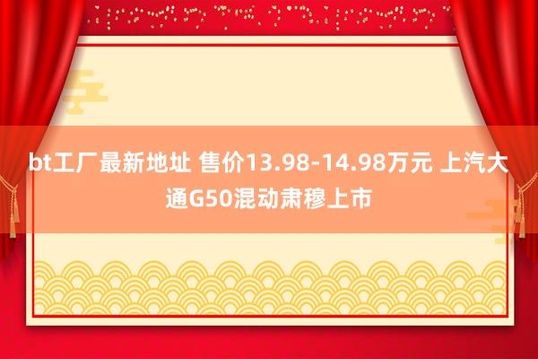bt工厂最新地址 售价13.98-14.98万元 上汽大通G50混动肃穆上市