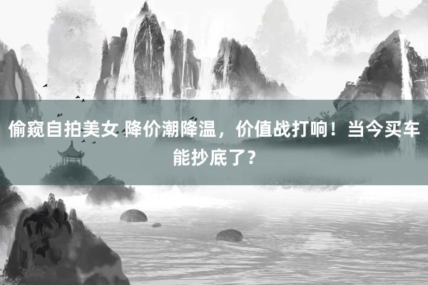 偷窥自拍美女 降价潮降温，价值战打响！当今买车能抄底了？