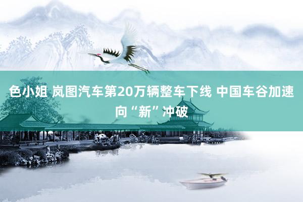 色小姐 岚图汽车第20万辆整车下线 中国车谷加速向“新”冲破