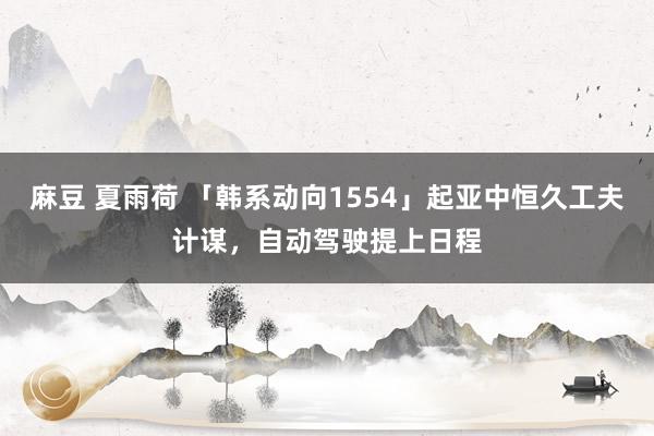 麻豆 夏雨荷 「韩系动向1554」起亚中恒久工夫计谋，自动驾驶提上日程