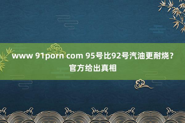 www 91porn com 95号比92号汽油更耐烧？官方给出真相