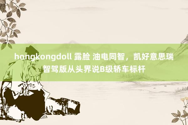hongkongdoll 露脸 油电同智，凯好意思瑞智驾版从头界说B级轿车标杆