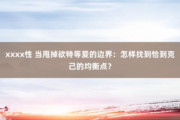 xxxx性 当甩掉欲特等爱的边界：怎样找到恰到克己的均衡点？