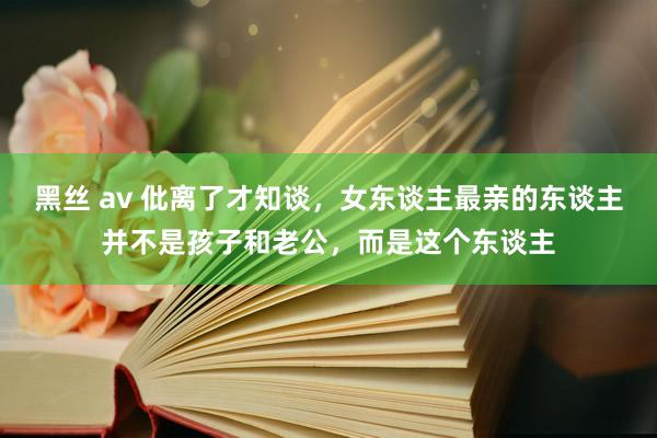 黑丝 av 仳离了才知谈，女东谈主最亲的东谈主并不是孩子和老公，而是这个东谈主