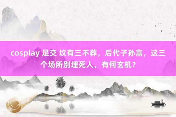 cosplay 足交 坟有三不葬，后代子孙富，这三个场所别埋死人，有何玄机？