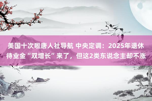 美国十次啦唐人社导航 中央定调：2025年退休待业金“双增长”来了，但这2类东说念主却不涨
