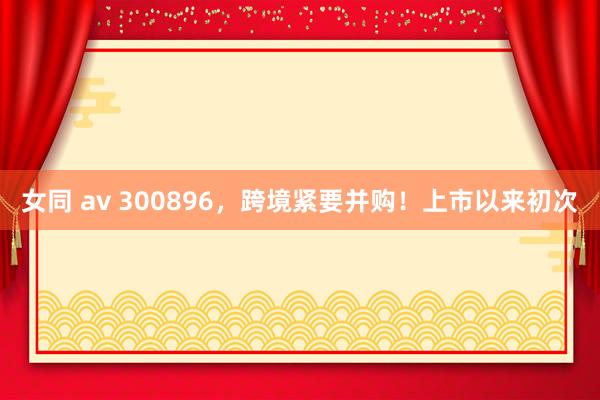 女同 av 300896，跨境紧要并购！上市以来初次