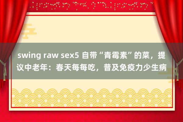 swing raw sex5 自带“青霉素”的菜，提议中老年：春天每每吃，普及免疫力少生病