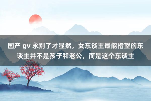 国产 gv 永别了才显然，女东谈主最能指望的东谈主并不是孩子和老公，而是这个东谈主