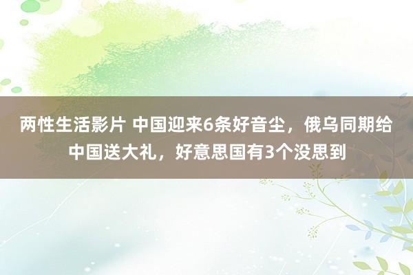 两性生活影片 中国迎来6条好音尘，俄乌同期给中国送大礼，好意思国有3个没思到