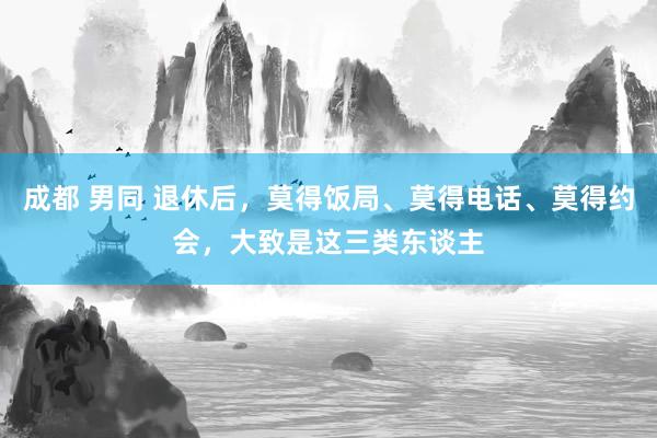成都 男同 退休后，莫得饭局、莫得电话、莫得约会，大致是这三类东谈主